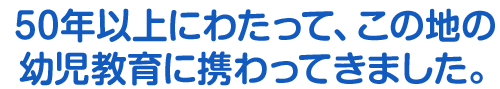 50年以上にわたって、この地の幼児教育に携わってきました。